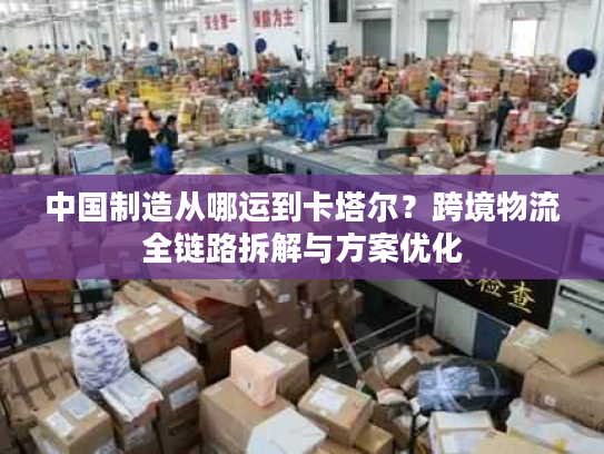 中国制造从哪运到卡塔尔？跨境物流全链路拆解与方案优化