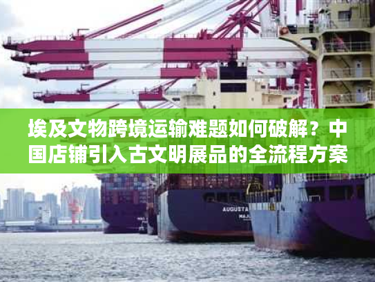 埃及文物跨境运输难题如何破解？中国店铺引入古文明展品的全流程方案