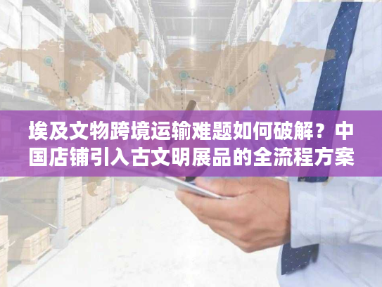 埃及文物跨境运输难题如何破解？中国店铺引入古文明展品的全流程方案