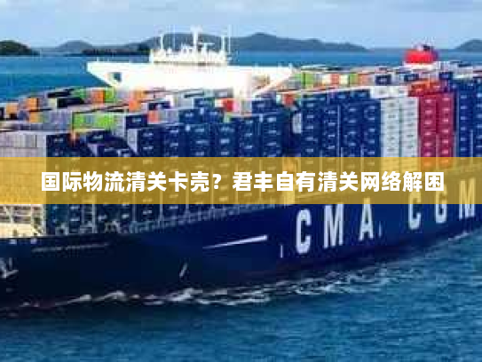 国际物流清关卡壳？君丰自有清关网络解困