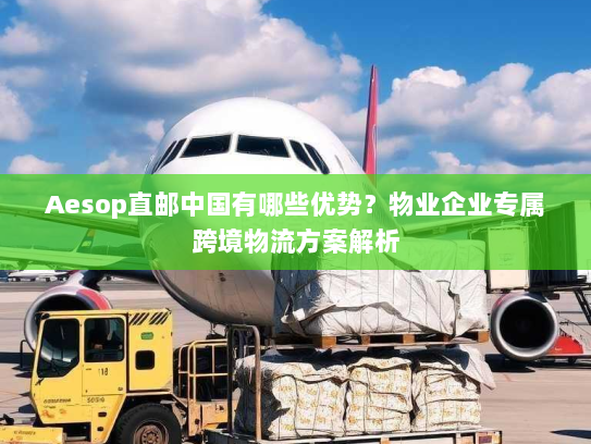 Aesop直邮中国有哪些优势？物业企业专属跨境物流方案解析