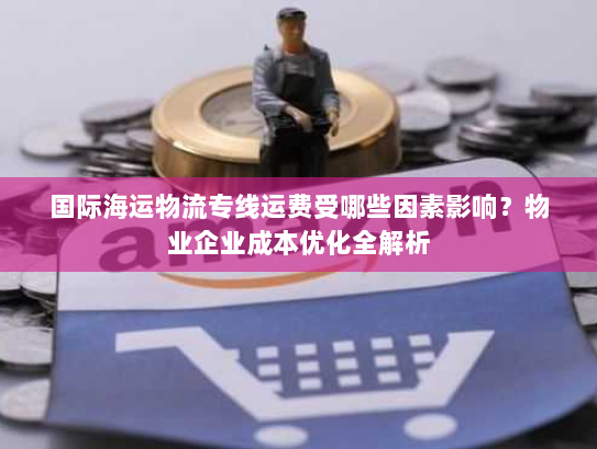 国际海运物流专线运费受哪些因素影响?物业企业成本优化全解析 国际海运物流专线运费受哪些因素影响?物业企业成本优化全解析