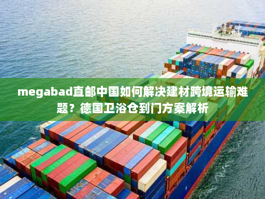 megabad直邮中国如何解决建材跨境运输难题？德国卫浴仓到门方案解析
