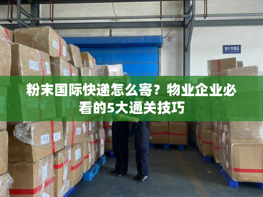 粉末国际快递怎么寄？物业企业必看的5大通关技巧