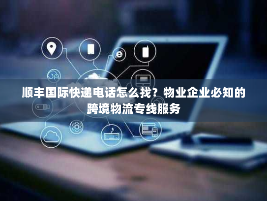 顺丰国际快递电话怎么找？物业企业必知的跨境物流专线服务