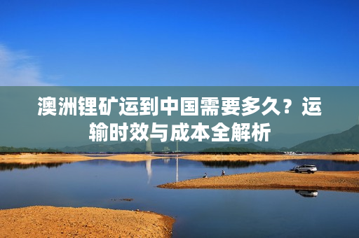澳洲锂矿运到中国需要多久？运输时效与成本全解析