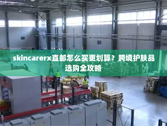 skincarerx直邮怎么买更划算？跨境护肤品选购全攻略