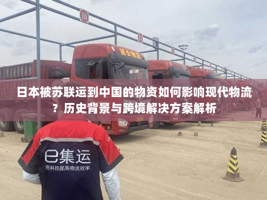 日本被苏联运到中国的物资如何影响现代物流?历史背景与跨境解决方案解析 日本被苏联运到中国的物资如何影响现代物流?历史背景与跨境解决方案解析