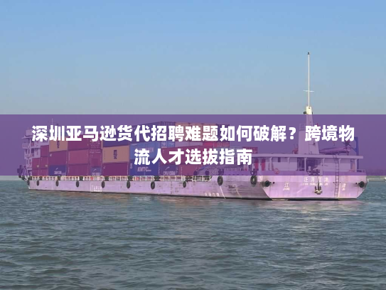 深圳亚马逊货代招聘难题如何破解?跨境物流人才选拔指南 深圳亚马逊货代招聘难题如何破解?跨境物流人才选拔指南