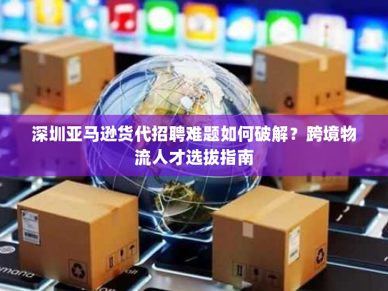 深圳亚马逊货代招聘难题如何破解?跨境物流人才选拔指南 深圳亚马逊货代招聘难题如何破解?跨境物流人才选拔指南