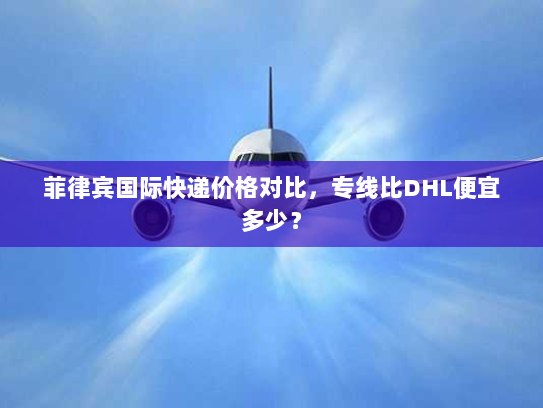 菲律宾国际快递价格对比，专线比DHL便宜多少？
