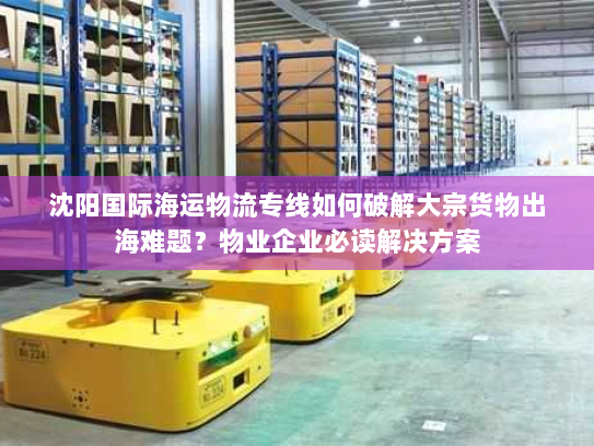 沈阳国际海运物流专线如何破解大宗货物出海难题?物业企业必读解决方案 沈阳国际海运物流专线如何破解大宗货物出海难题?物业企业必读解决方案