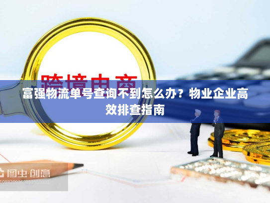 富强物流单号查询不到怎么办？物业企业高效排查指南