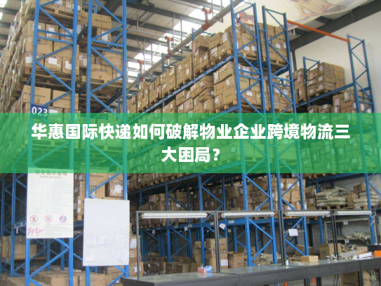 华惠国际快递如何破解物业企业跨境物流三大困局? 华惠国际快递如何破解物业企业跨境物流三大困局?