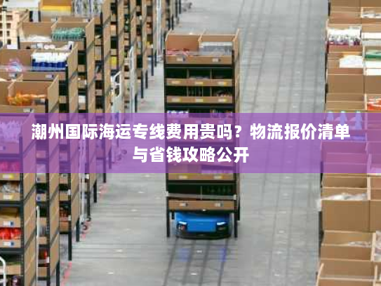 潮州国际海运专线费用贵吗?物流报价清单与省钱攻略公开 潮州国际海运专线费用贵吗?物流报价清单与省钱攻略公开