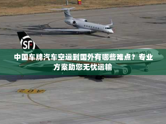 中国车牌汽车空运到国外有哪些难点？专业方案助您无忧运输