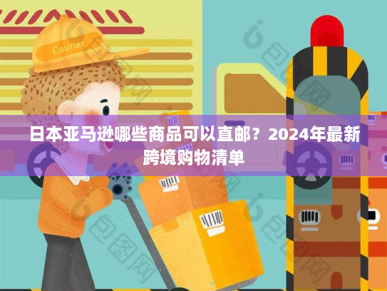 日本亚马逊哪些商品可以直邮?2024年最新跨境购物清单 日本亚马逊哪些商品可以直邮?2024年最新跨境购物清单