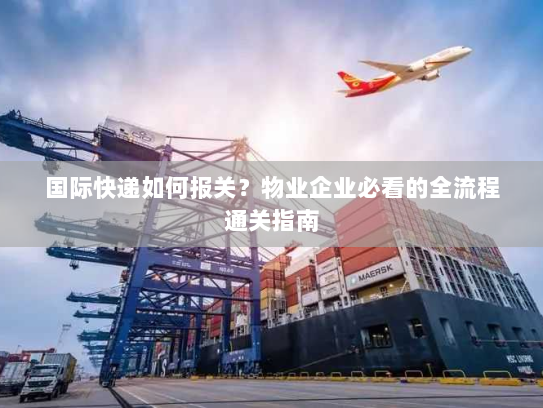 国际快递如何报关?物业企业必看的全流程通关指南 国际快递如何报关?物业企业必看的全流程通关指南