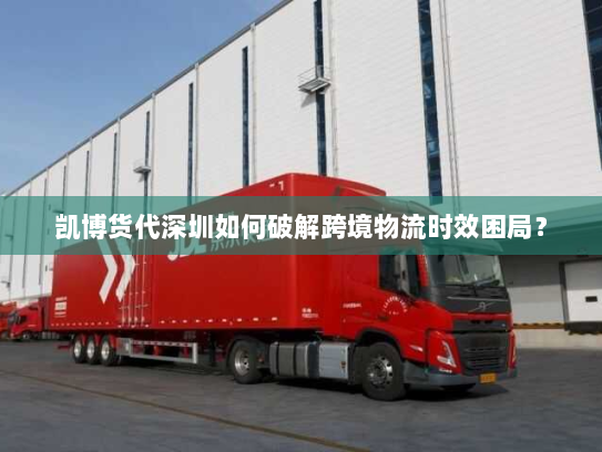 凯博货代深圳如何破解跨境物流时效困局？