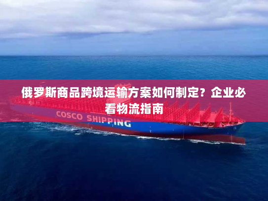 俄罗斯商品跨境运输方案如何制定?企业必看物流指南 俄罗斯商品跨境运输方案如何制定?企业必看物流指南