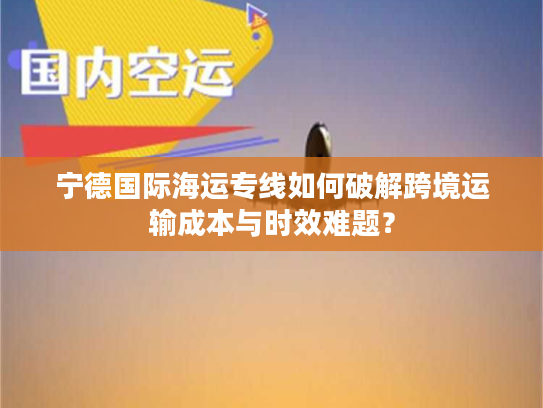 宁德国际海运专线如何破解跨境运输成本与时效难题? 宁德国际海运专线如何破解跨境运输成本与时效难题?