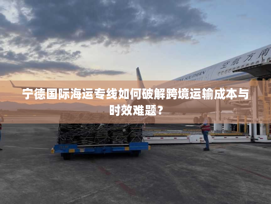 宁德国际海运专线如何破解跨境运输成本与时效难题? 宁德国际海运专线如何破解跨境运输成本与时效难题?