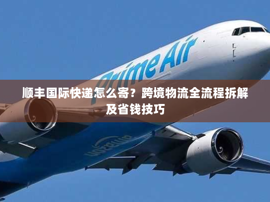 顺丰国际快递怎么寄?跨境物流全流程拆解及省钱技巧 顺丰国际快递怎么寄?跨境物流全流程拆解及省钱技巧