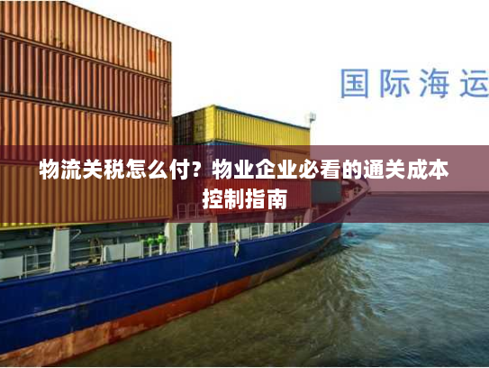 物流关税怎么付？物业企业必看的通关成本控制指南