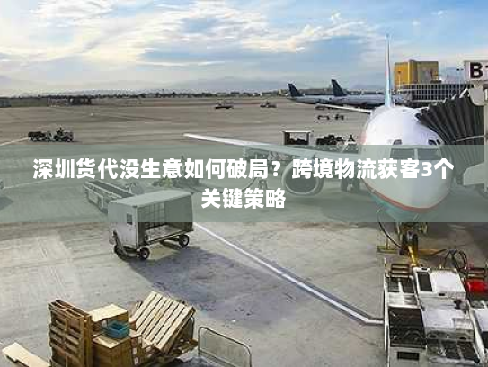 深圳货代没生意如何破局?跨境物流获客3个关键策略 深圳货代没生意如何破局?跨境物流获客3个关键策略