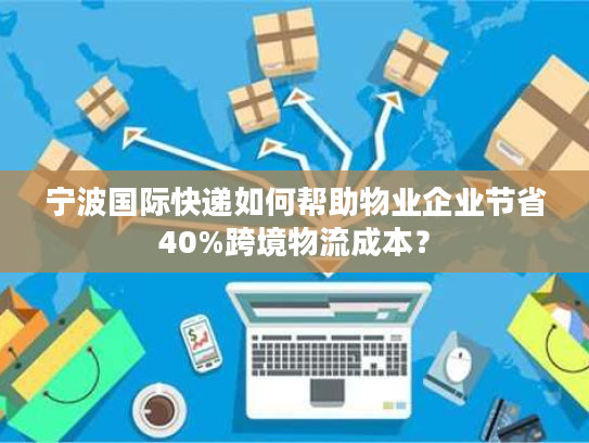 宁波国际快递如何帮助物业企业节省40%跨境物流成本？