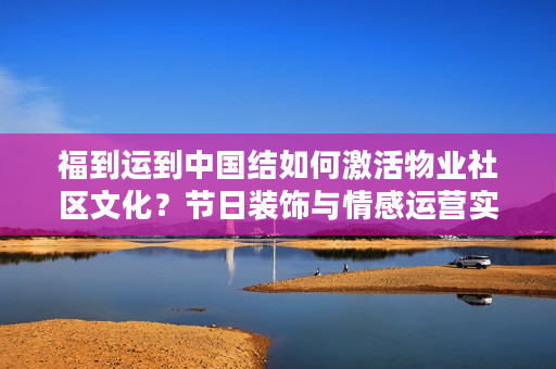 福到运到中国结如何激活物业社区文化？节日装饰与情感运营实战指南
