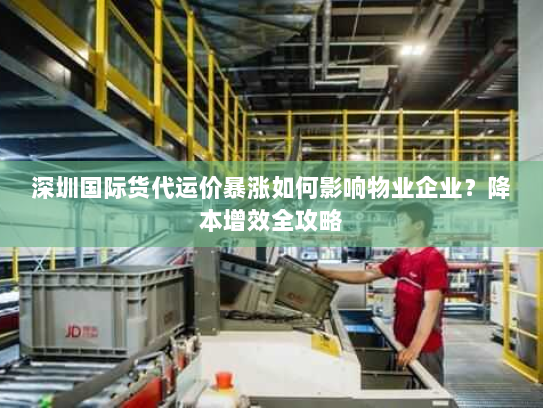 深圳国际货代运价暴涨如何影响物业企业？降本增效全攻略