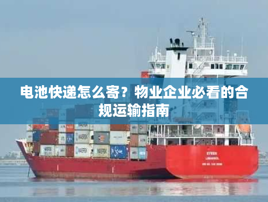 电池快递怎么寄?物业企业必看的合规运输指南 电池快递怎么寄?物业企业必看的合规运输指南