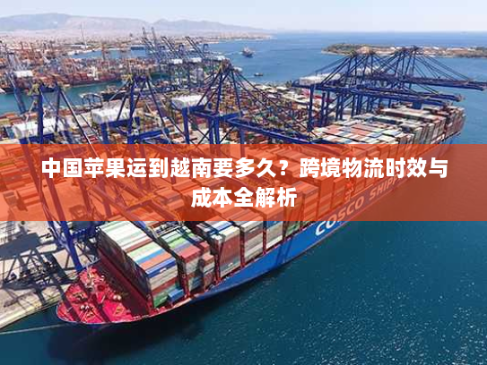 中国苹果运到越南要多久？跨境物流时效与成本全解析