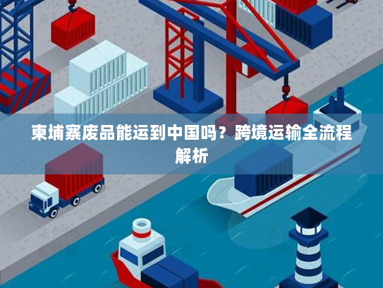 柬埔寨废品能运到中国吗?跨境运输全流程解析 柬埔寨废品能运到中国吗?跨境运输全流程解析