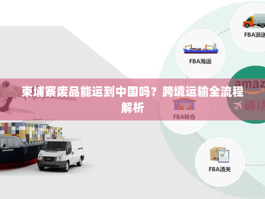 柬埔寨废品能运到中国吗?跨境运输全流程解析 柬埔寨废品能运到中国吗?跨境运输全流程解析