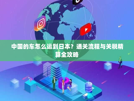 中国的车怎么运到日本?通关流程与关税精算全攻略 中国的车怎么运到日本?通关流程与关税精算全攻略