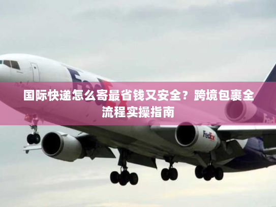 国际快递怎么寄最省钱又安全?跨境包裹全流程实操指南 国际快递怎么寄最省钱又安全?跨境包裹全流程实操指南