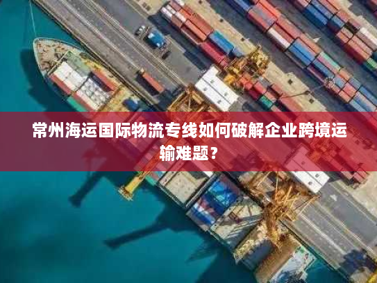 常州海运国际物流专线如何破解企业跨境运输难题? 常州海运国际物流专线如何破解企业跨境运输难题?