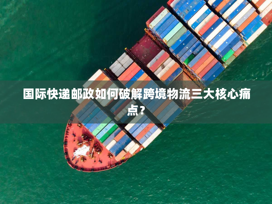 国际快递邮政如何破解跨境物流三大核心痛点? 国际快递邮政如何破解跨境物流三大核心痛点?