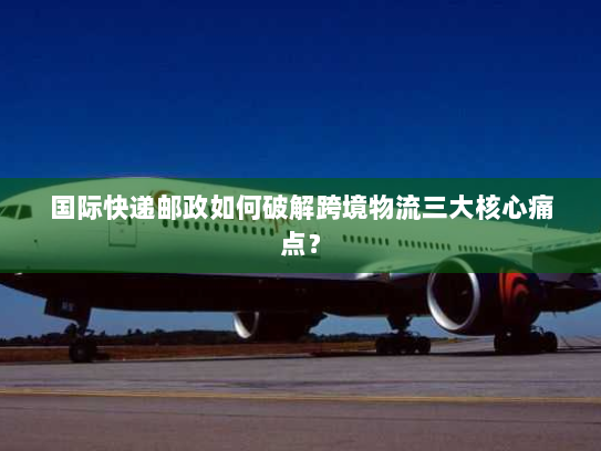国际快递邮政如何破解跨境物流三大核心痛点? 国际快递邮政如何破解跨境物流三大核心痛点?