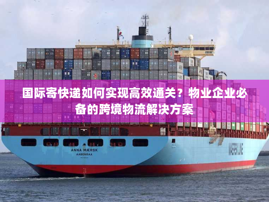 国际寄快递如何实现高效通关？物业企业必备的跨境物流解决方案