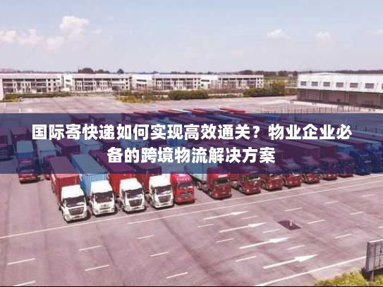 国际寄快递如何实现高效通关？物业企业必备的跨境物流解决方案