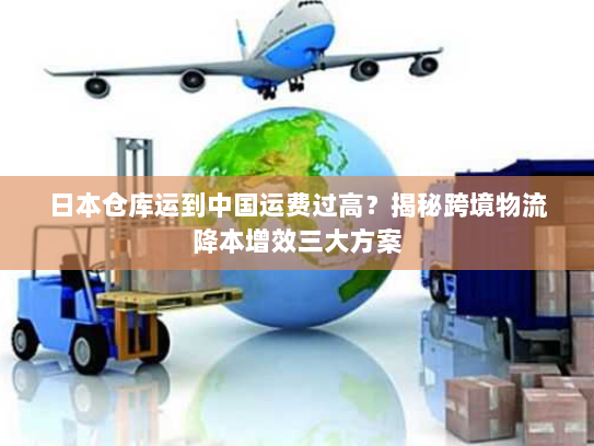 日本仓库运到中国运费过高?揭秘跨境物流降本增效三大方案 日本仓库运到中国运费过高?揭秘跨境物流降本增效三大方案