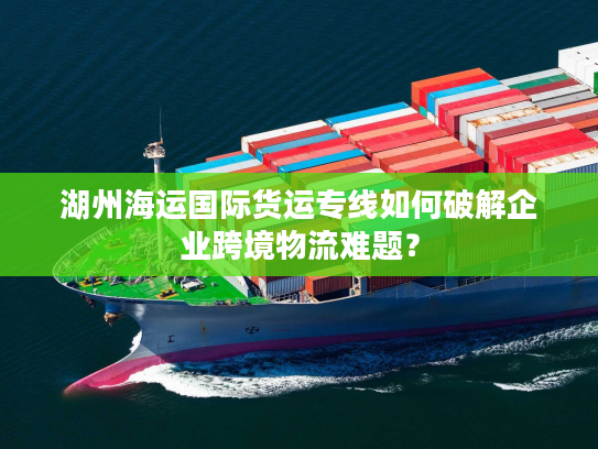 湖州海运国际货运专线如何破解企业跨境物流难题? 湖州海运国际货运专线如何破解企业跨境物流难题?