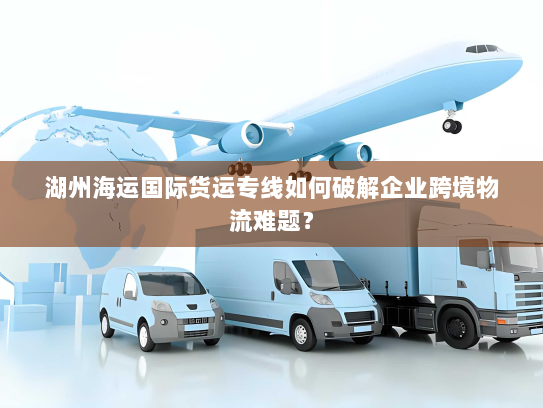 湖州海运国际货运专线如何破解企业跨境物流难题? 湖州海运国际货运专线如何破解企业跨境物流难题?