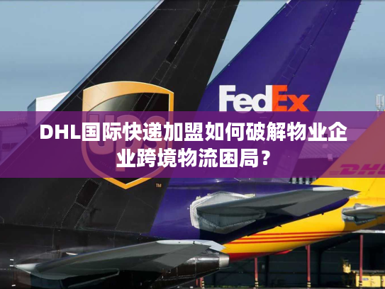 DHL国际快递加盟如何破解物业企业跨境物流困局？