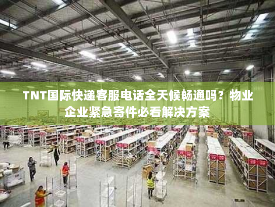 TNT国际快递客服电话全天候畅通吗？物业企业紧急寄件必看解决方案