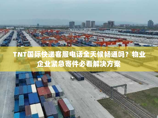 TNT国际快递客服电话全天候畅通吗？物业企业紧急寄件必看解决方案