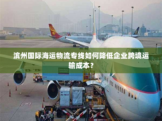 滨州国际海运物流专线如何降低企业跨境运输成本? 滨州国际海运物流专线如何降低企业跨境运输成本?